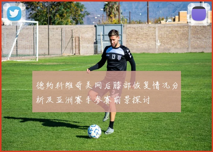 德约科维奇美网后膝部恢复情况分析及亚洲赛季参赛前景探讨