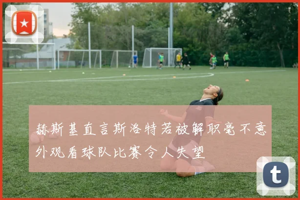 赫斯基直言斯洛特若被解职毫不意外观看球队比赛令人失望