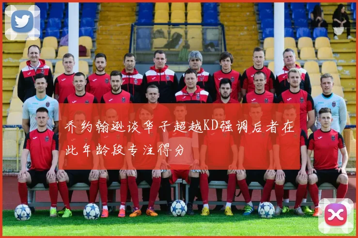 乔约翰逊谈华子超越KD强调后者在此年龄段专注得分