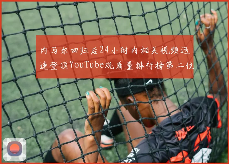 内马尔回归后24小时内相关视频迅速登顶YouTube观看量排行榜第二位