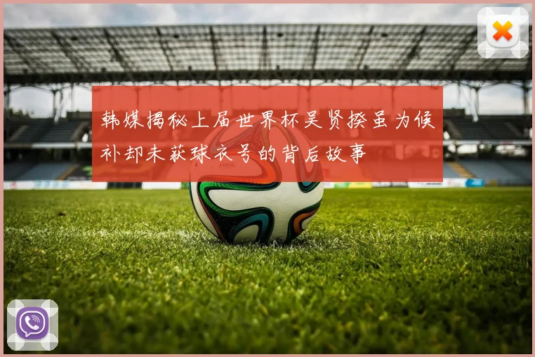韩媒揭秘上届世界杯吴贤揆虽为候补却未获球衣号的背后故事