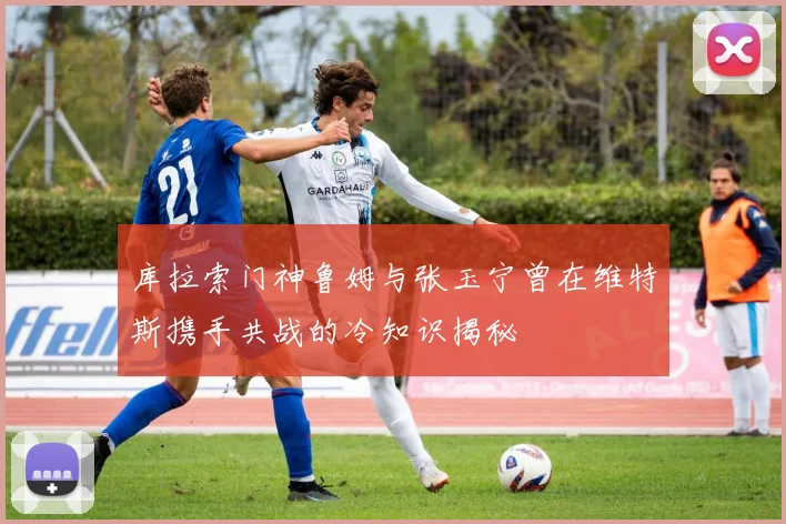 库拉索门神鲁姆与张玉宁曾在维特斯携手共战的冷知识揭秘