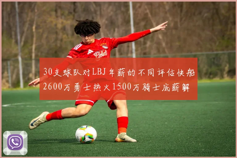 30支球队对LBJ年薪的不同评估快船2600万勇士热火1500万骑士底薪解析
