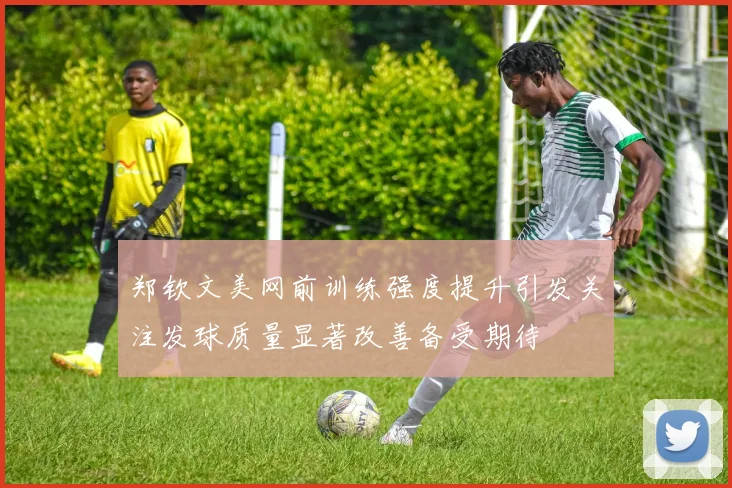 郑钦文美网前训练强度提升引发关注发球质量显著改善备受期待