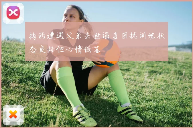梅西遭遇父亲去世谣言困扰训练状态良好但心情低落