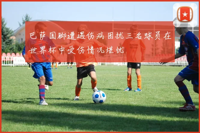 巴萨国脚遭遇伤病困扰三名球员在世界杯中受伤情况堪忧