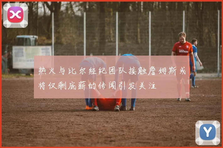 热火与比尔经纪团队接触詹姆斯或将仅剩底薪的传闻引发关注