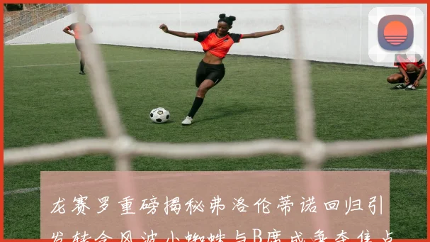 龙赛罗重磅揭秘弗洛伦蒂诺回归引发转会风波小蜘蛛与B席成争夺焦点