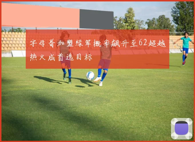 字母哥加盟绿军概率飙升至62超越热火成首选目标