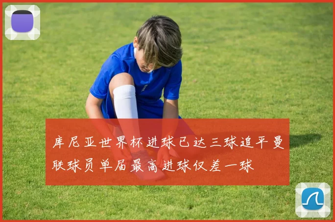 库尼亚世界杯进球已达三球追平曼联球员单届最高进球仅差一球