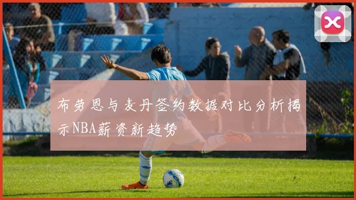 布劳恩与麦丹签约数据对比分析揭示NBA薪资新趋势