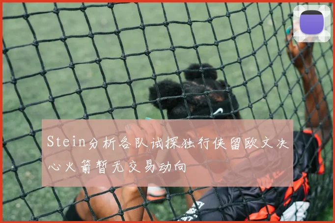 Stein分析各队试探独行侠留欧文决心火箭暂无交易动向