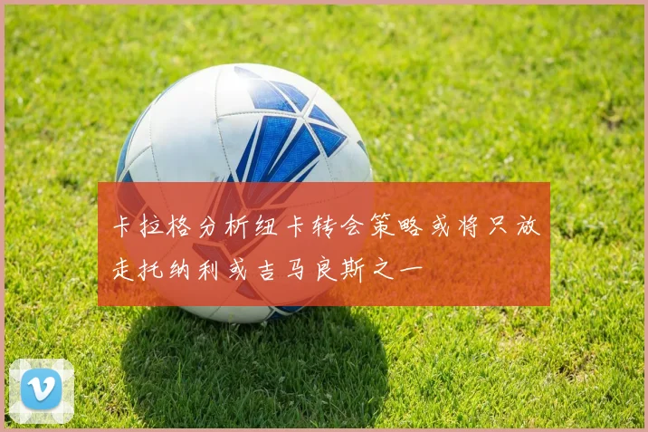 卡拉格分析纽卡转会策略或将只放走托纳利或吉马良斯之一