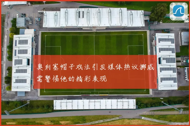 奥利塞帽子戏法引发媒体热议挪威需警惕他的精彩表现