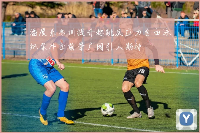 潘展乐冬训提升起跳反应力自由泳纪录冲击前景广阔引人期待