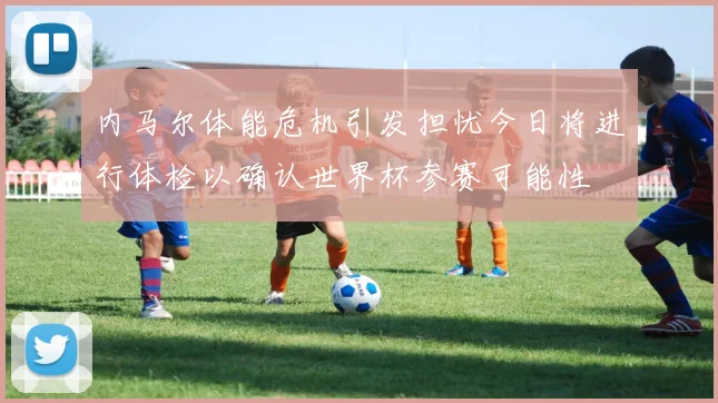 内马尔体能危机引发担忧今日将进行体检以确认世界杯参赛可能性