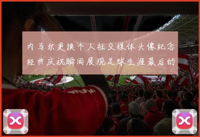 内马尔更换个人社交媒体头像纪念经典庆祝瞬间展现足球生涯最后的辉煌时刻