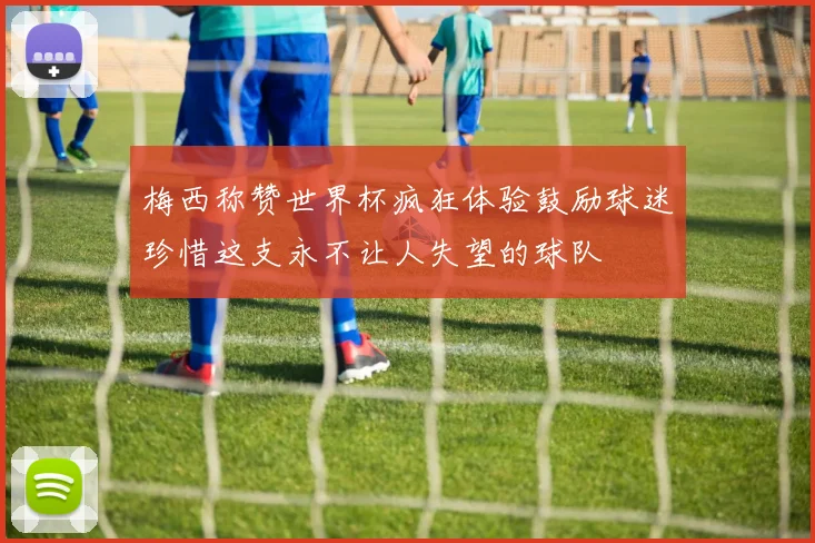 梅西称赞世界杯疯狂体验鼓励球迷珍惜这支永不让人失望的球队