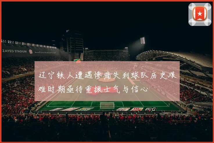 辽宁铁人遭遇惨痛失利球队历史艰难时期亟待重振士气与信心