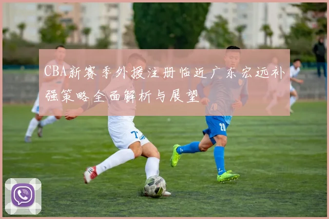 CBA新赛季外援注册临近广东宏远补强策略全面解析与展望