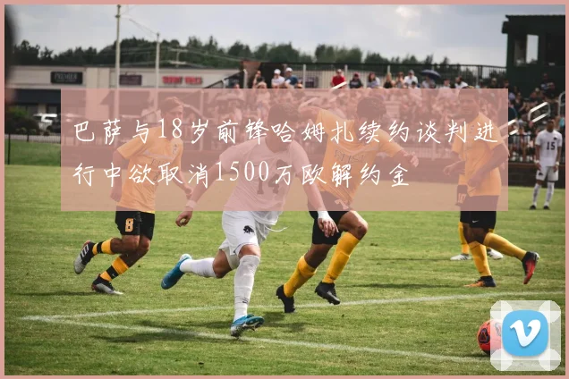 巴萨与18岁前锋哈姆扎续约谈判进行中欲取消1500万欧解约金