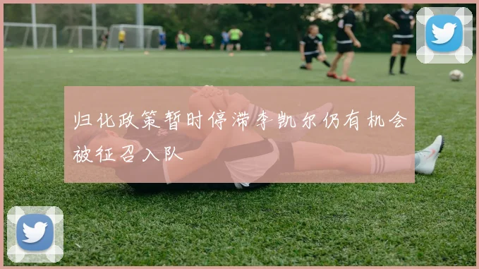 归化政策暂时停滞李凯尔仍有机会被征召入队