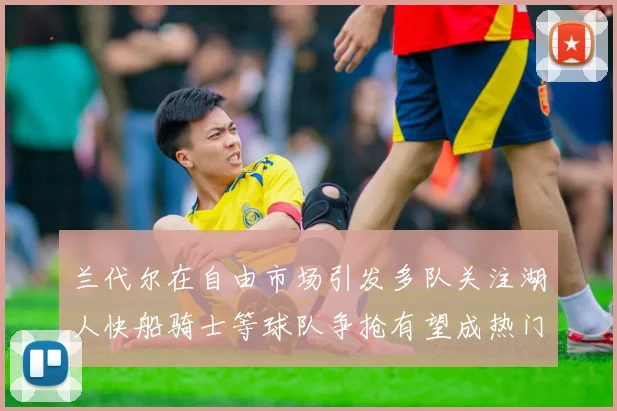 兰代尔在自由市场引发多队关注湖人快船骑士等球队争抢有望成热门球员