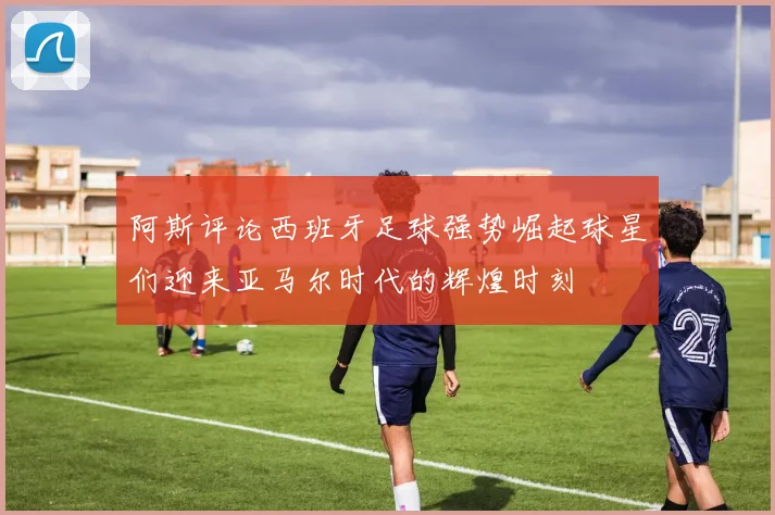 阿斯评论西班牙足球强势崛起球星们迎来亚马尔时代的辉煌时刻
