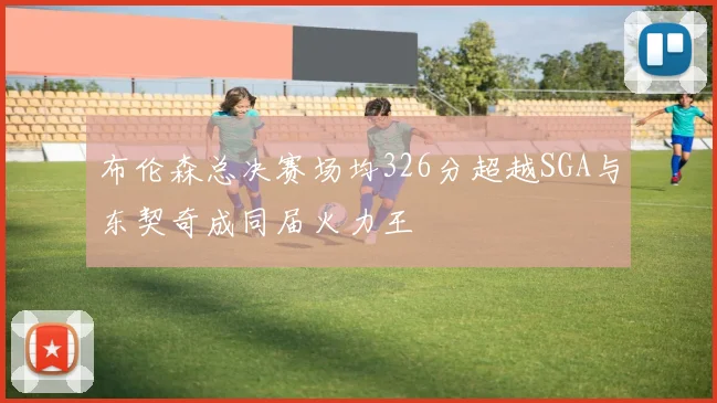 布伦森总决赛场均326分超越SGA与东契奇成同届火力王