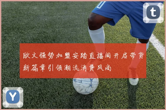 欧文强势加盟安踏直播间开启带货新篇章引领潮流消费风尚