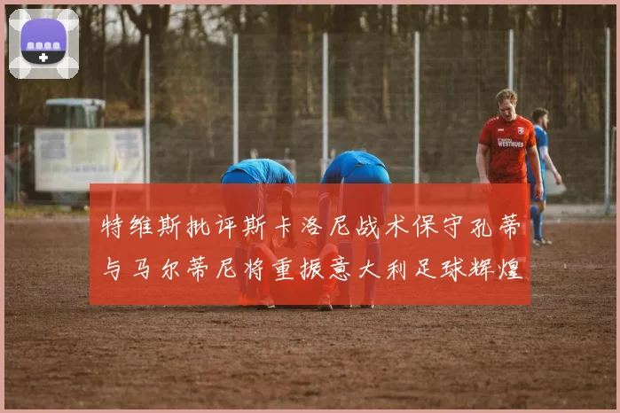 特维斯批评斯卡洛尼战术保守孔蒂与马尔蒂尼将重振意大利足球辉煌