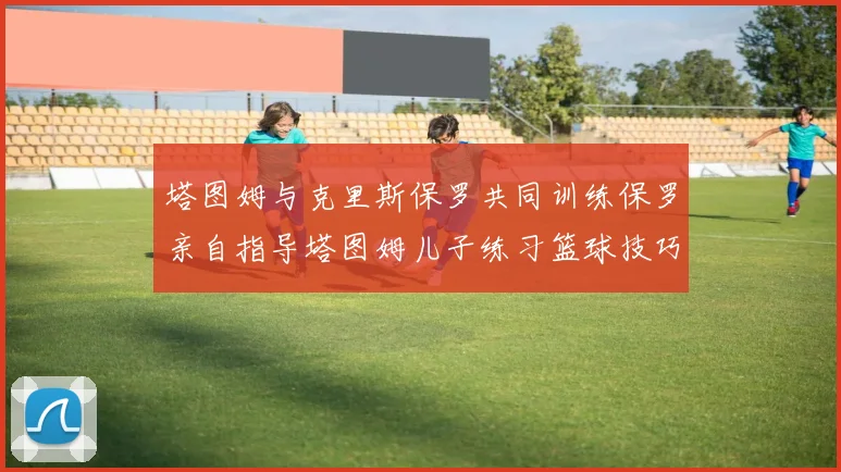 塔图姆与克里斯保罗共同训练保罗亲自指导塔图姆儿子练习篮球技巧