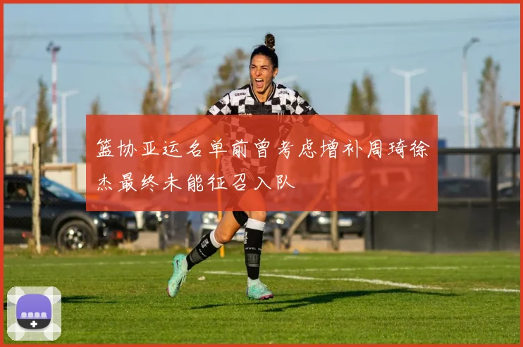 篮协亚运名单前曾考虑增补周琦徐杰最终未能征召入队