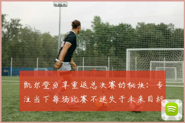 凯尔登分享重返总决赛的秘诀：专注当下每场比赛不迷失于未来目标