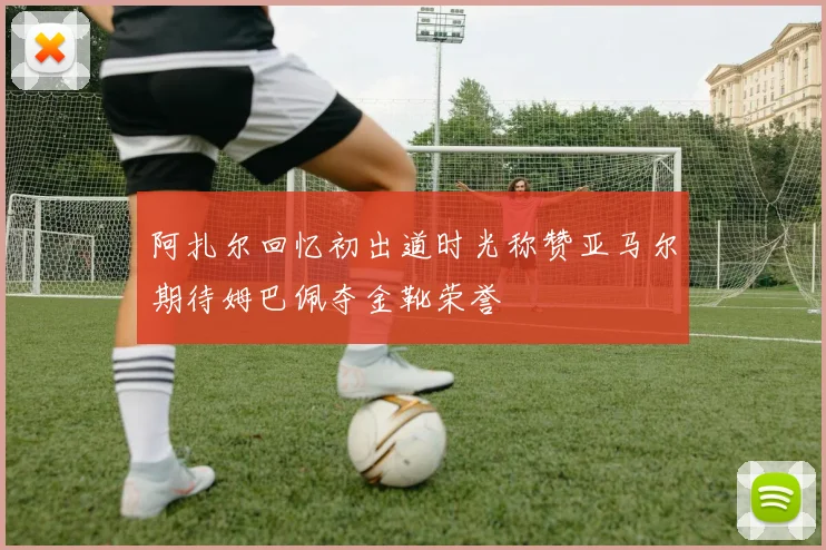 阿扎尔回忆初出道时光称赞亚马尔期待姆巴佩夺金靴荣誉