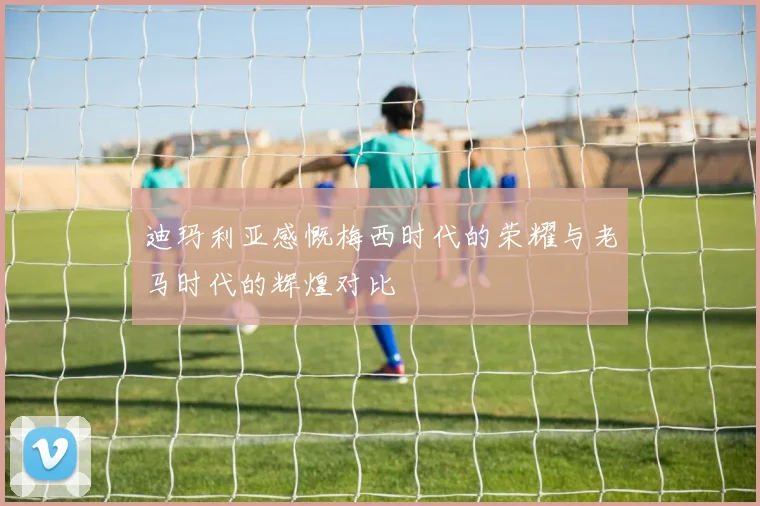 迪玛利亚感慨梅西时代的荣耀与老马时代的辉煌对比